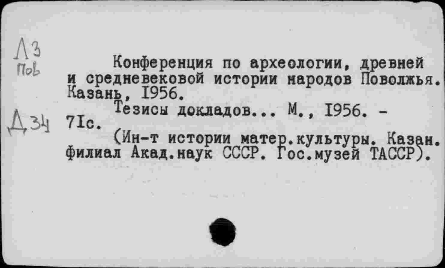 ﻿flot
Дзіі
Конференция по археологии, древней и средневековой истории народов Поволжья. Казань, 1956.
Тезисы докладов... М., 1956. -
7 іс •
(Ин-т истории матер.культуры. Казан, филиал Акад.наук СССР. Гос.музей ТАССР).